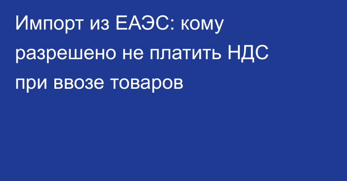 Импорт из ЕАЭС: кому разрешено не платить НДС при ввозе товаров