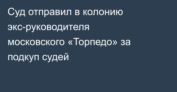 Суд отправил в колонию экс-руководителя московского «Торпедо» за подкуп судей