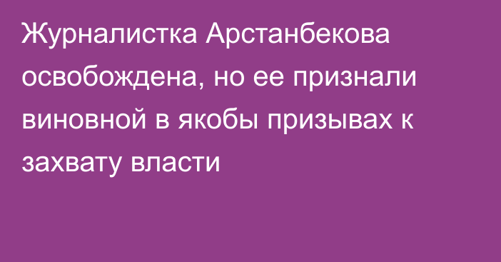 Журналистка Арстанбекова освобождена, но ее признали виновной в якобы призывах к захвату власти