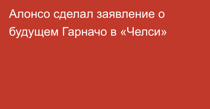Алонсо сделал заявление о будущем Гарначо в «Челси»