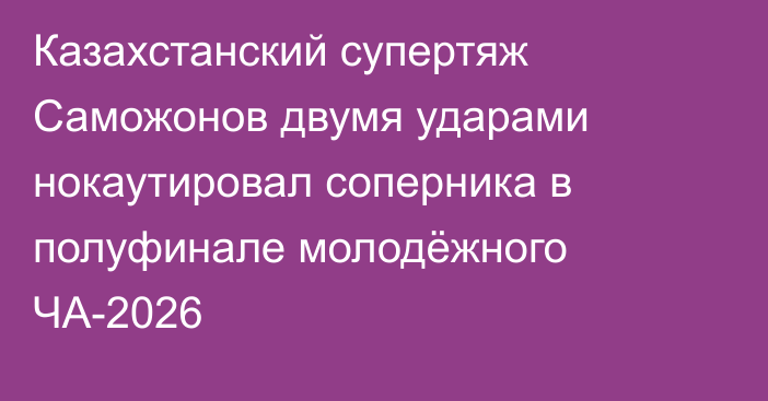 Казахстанский супертяж Саможонов двумя ударами нокаутировал соперника в полуфинале молодёжного ЧА-2026