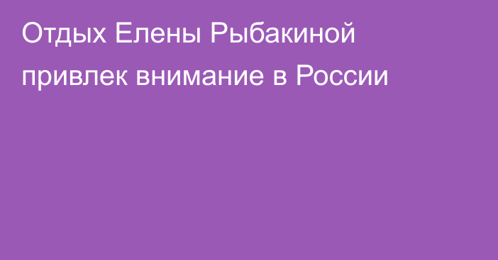 Отдых Елены Рыбакиной привлек внимание в России
