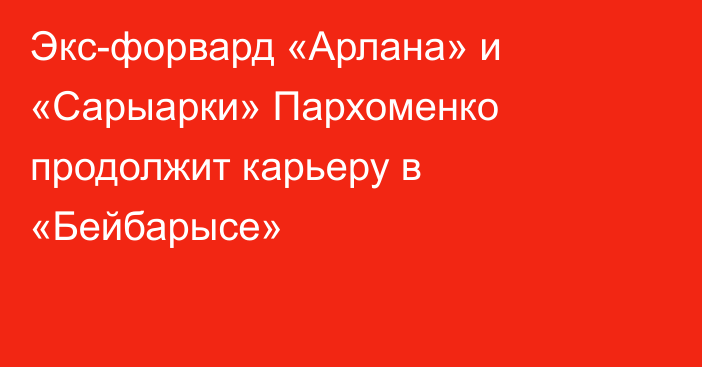 Экс-форвард «Арлана» и «Сарыарки» Пархоменко продолжит карьеру в «Бейбарысе»