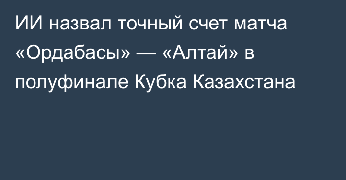 ИИ назвал точный счет матча «Ордабасы» — «Алтай» в полуфинале Кубка Казахстана