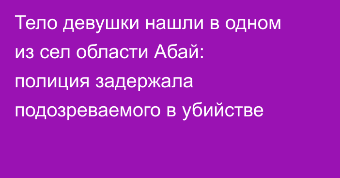 Тело девушки нашли в одном из сел области Абай: полиция задержала подозреваемого в убийстве