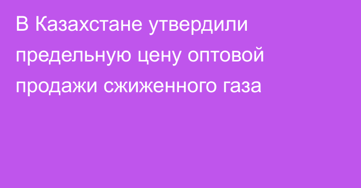 В Казахстане утвердили предельную цену оптовой продажи сжиженного газа