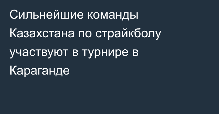 Сильнейшие команды Казахстана по страйкболу участвуют в турнире в Караганде