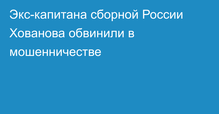 Экс-капитана сборной России Хованова обвинили в мошенничестве