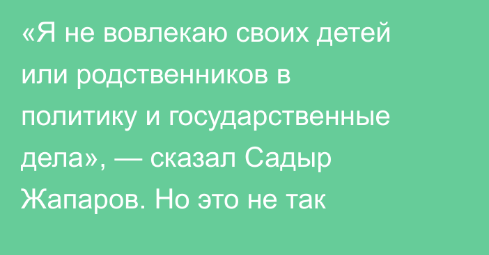 «Я не вовлекаю своих детей или родственников в политику и государственные дела», — сказал Садыр Жапаров. Но это не так