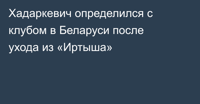 Хадаркевич определился с клубом в Беларуси после ухода из «Иртыша»