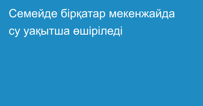Семейде бірқатар мекенжайда су уақытша өшіріледі