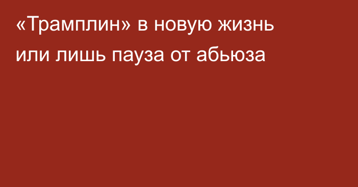 «Трамплин» в новую жизнь или лишь пауза от абьюза