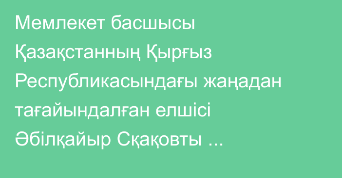 Мемлекет басшысы Қазақстанның Қырғыз Республикасындағы жаңадан тағайындалған елшісі Әбілқайыр Сқақовты қабылдады