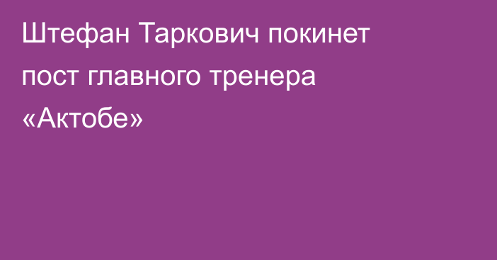 Штефан Таркович покинет пост главного тренера «Актобе»