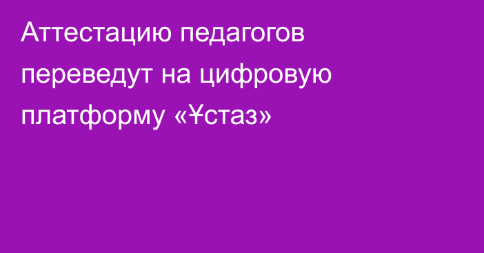 Аттестацию педагогов переведут на цифровую платформу «Ұстаз»