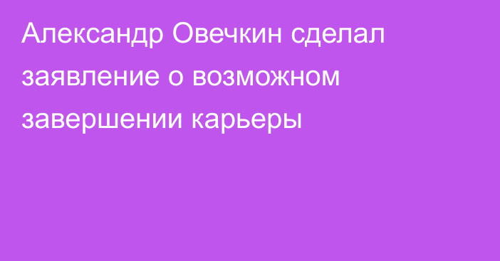 Александр Овечкин сделал заявление о возможном завершении карьеры