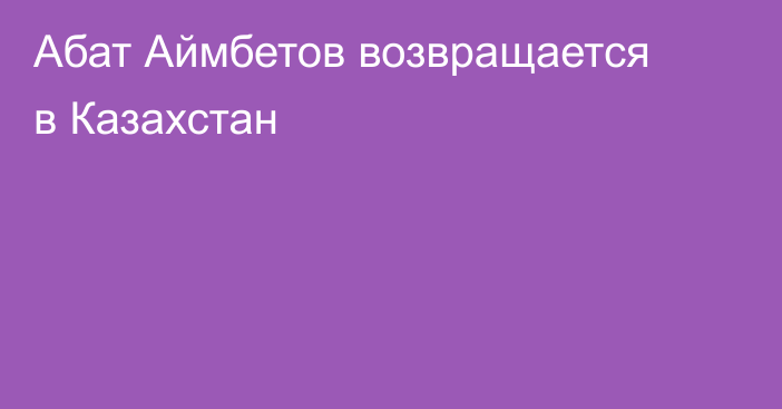 Абат Аймбетов возвращается в Казахстан