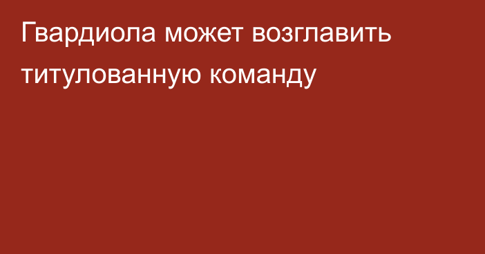 Гвардиола может возглавить титулованную команду