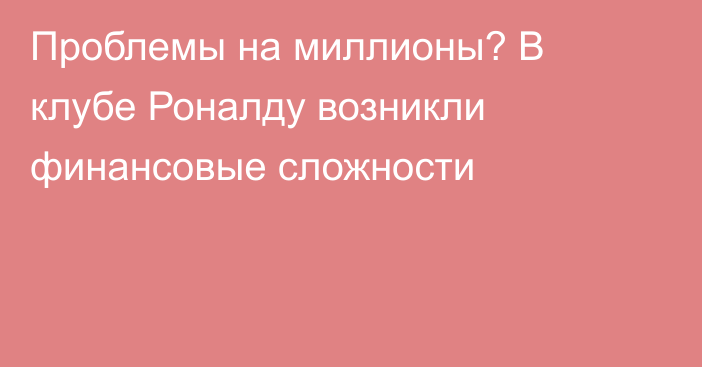 Проблемы на миллионы? В клубе Роналду возникли финансовые сложности