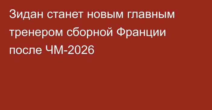 Зидан станет новым главным тренером сборной Франции после ЧМ-2026