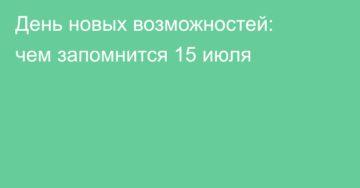 День новых возможностей: чем запомнится 15 июля