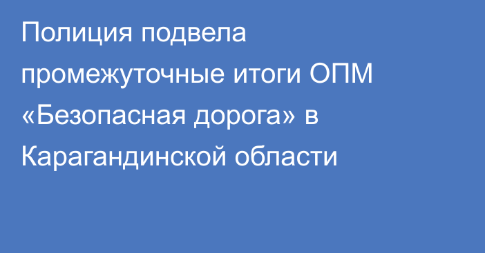 Полиция подвела промежуточные итоги ОПМ «Безопасная дорога» в Карагандинской области
