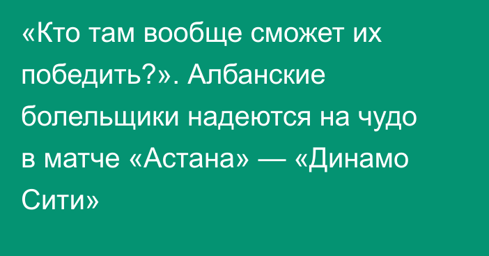 «Кто там вообще сможет их победить?». Албанские болельщики надеются на чудо в матче «Астана» — «Динамо Сити»
