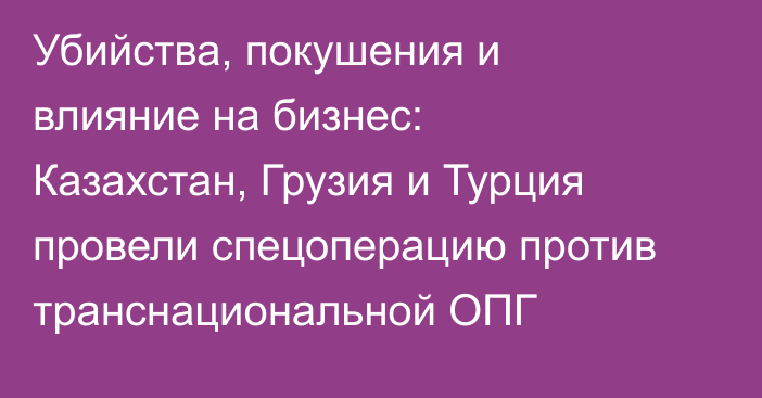 Убийства, покушения и влияние на бизнес: Казахстан, Грузия и Турция провели спецоперацию против транснациональной ОПГ