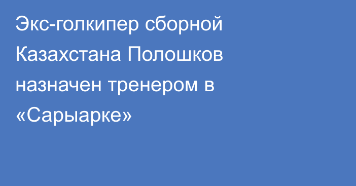 Экс-голкипер сборной Казахстана Полошков назначен тренером в «Сарыарке»