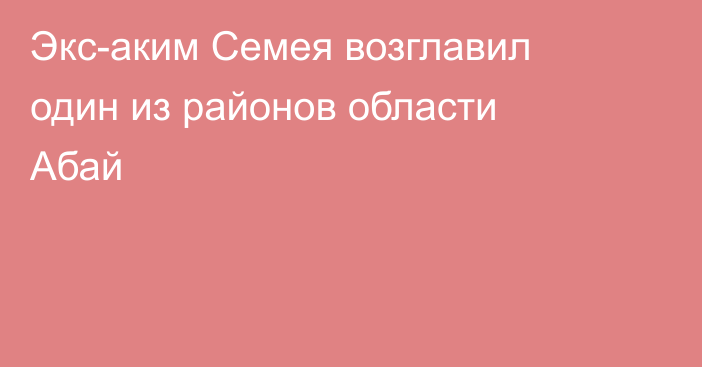 Экс-аким Семея возглавил один из районов области Абай