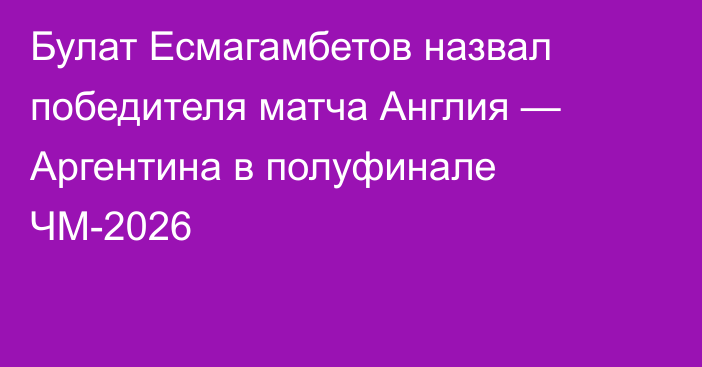 Булат Есмагамбетов назвал победителя матча Англия — Аргентина в полуфинале ЧМ-2026