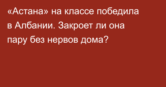 «Астана» на классе победила в Албании. Закроет ли она пару без нервов дома?