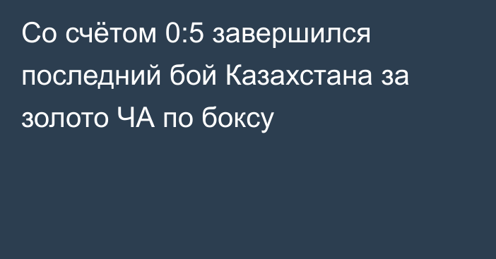 Со счётом 0:5 завершился последний бой Казахстана за золото ЧА по боксу