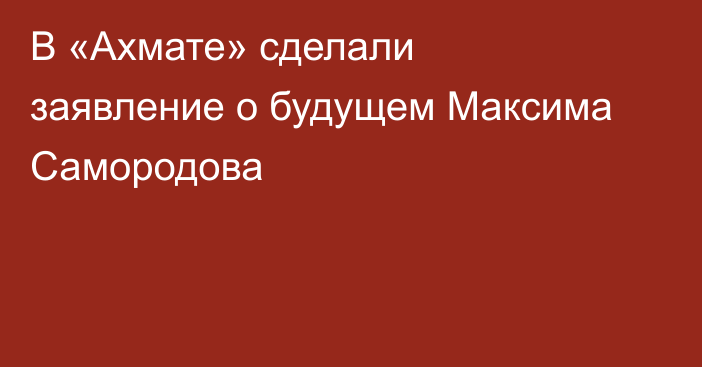 В «Ахмате» сделали заявление о будущем Максима Самородова