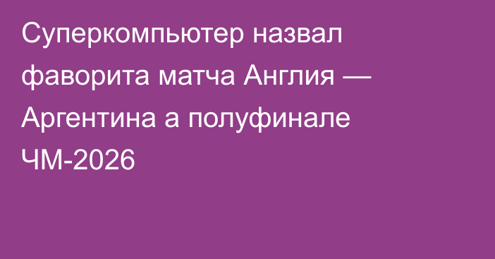 Суперкомпьютер назвал фаворита матча Англия — Аргентина а полуфинале ЧМ-2026