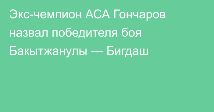 Экс-чемпион АСА Гончаров назвал победителя боя Бакытжанулы — Бигдаш