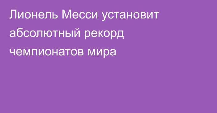 Лионель Месси установит абсолютный рекорд чемпионатов мира