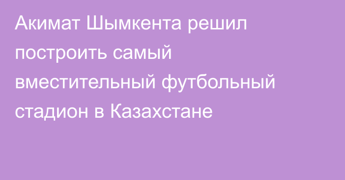 Акимат Шымкента решил построить самый вместительный футбольный стадион в Казахстане