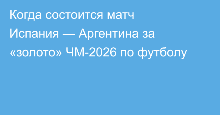 Когда состоится матч Испания — Аргентина за «золото» ЧМ-2026 по футболу