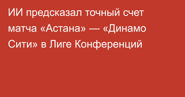 ИИ предсказал точный счет матча «Астана» — «Динамо Сити» в Лиге Конференций