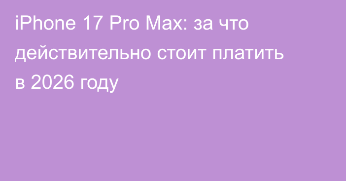 iPhone 17 Pro Max: за что действительно стоит платить в 2026 году