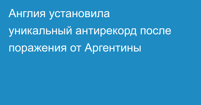 Англия установила уникальный антирекорд после поражения от Аргентины