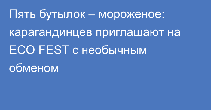 Пять бутылок – мороженое: карагандинцев приглашают на ECO FEST с необычным обменом
