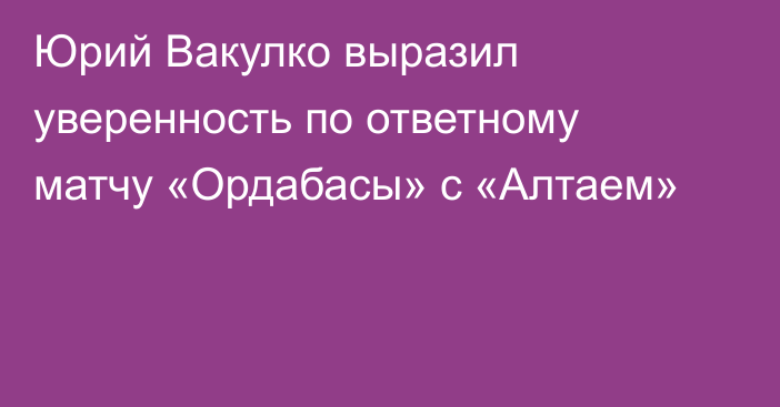 Юрий Вакулко выразил уверенность по ответному матчу «Ордабасы» с «Алтаем»