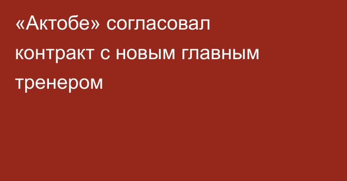 «Актобе» согласовал контракт с новым главным тренером