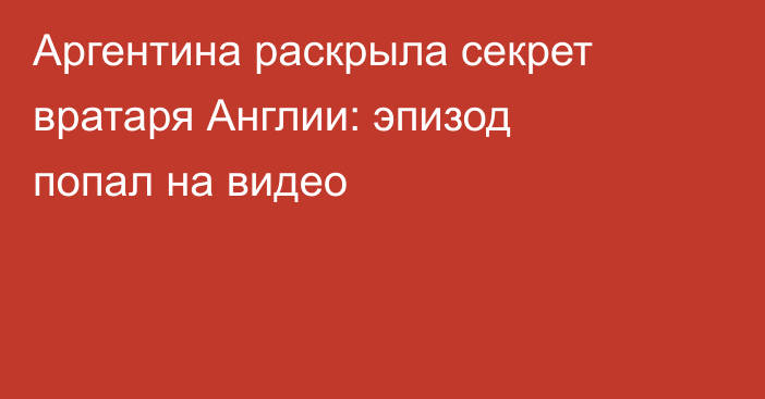 Аргентина раскрыла секрет вратаря Англии: эпизод попал на видео