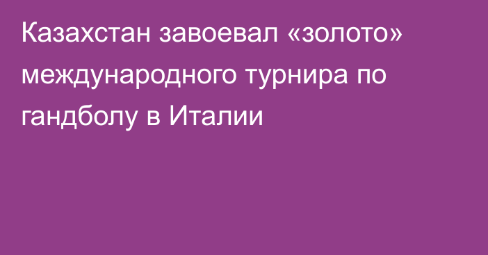 Казахстан завоевал «золото» международного турнира по гандболу в Италии