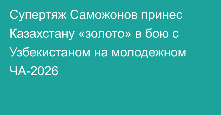 Супертяж Саможонов принес Казахстану «золото» в бою с Узбекистаном на молодежном ЧА-2026
