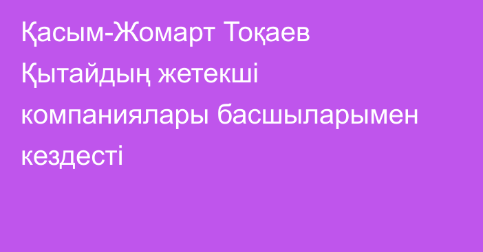 Қасым-Жомарт Тоқаев Қытайдың жетекші компаниялары басшыларымен кездесті