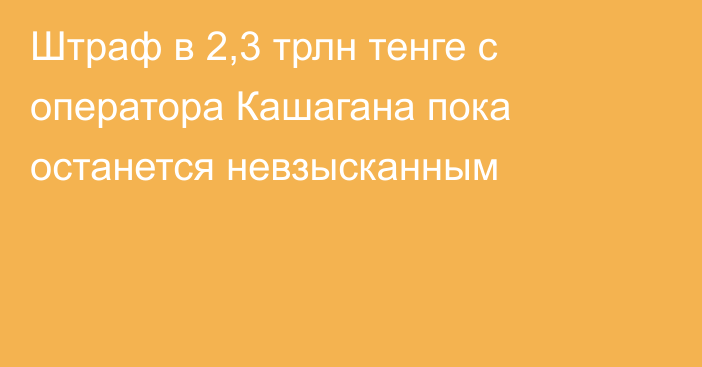 Штраф в 2,3 трлн тенге с оператора Кашагана пока останется невзысканным